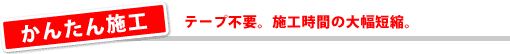 かんたん施工/テープ不要。施工時間の大幅短縮。
