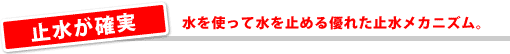 止水が確実/水を使って水を止める優れた止水メカニズム