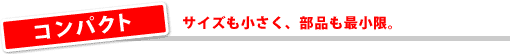 コンパクト/サイズも小さく、部品も最小限。