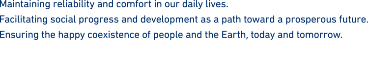 Maintaining reliability and comfort in our daily lives.Facilitating social progress and development as a path toward a prosperous future.Ensuring the happy coexistence of people and the Earth, today and tomorrow.