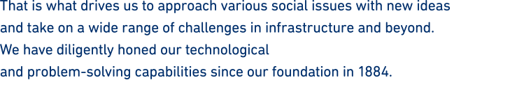 That is what drives us to approach various social issues with new ideas and take on a wide range of challenges in infrastructure and beyond. We have diligently honed our technological and problem-solving capabilities since our foundation in 1884.
